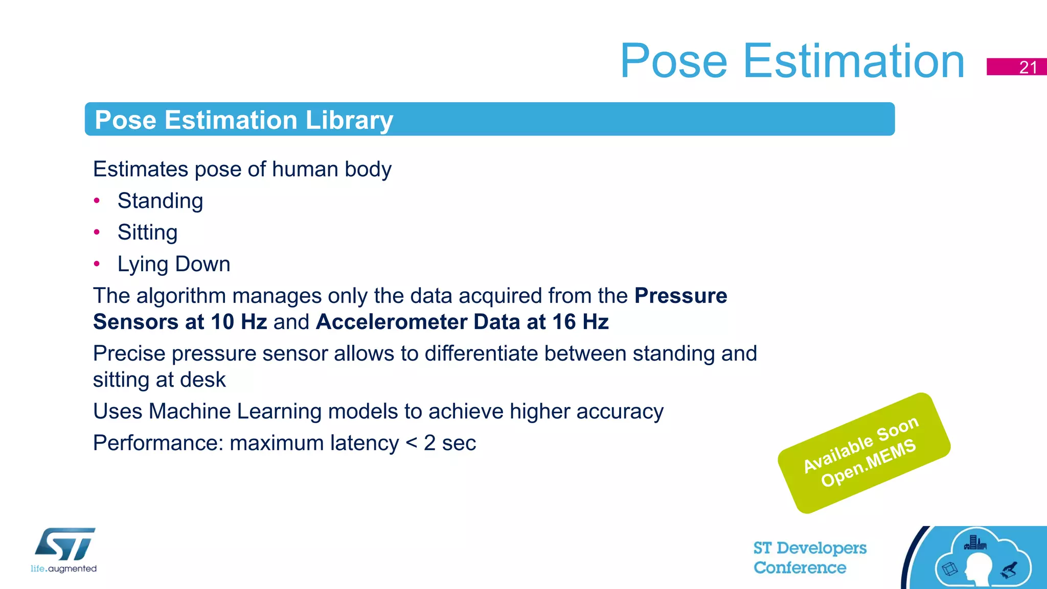 Pose Estimation
Estimates pose of human body
• Standing
• Sitting
• Lying Down
The algorithm manages only the data acquired from the Pressure
Sensors at 10 Hz and Accelerometer Data at 16 Hz
Precise pressure sensor allows to differentiate between standing and
sitting at desk
Uses Machine Learning models to achieve higher accuracy
Performance: maximum latency < 2 sec
21
Pose Estimation Library
 