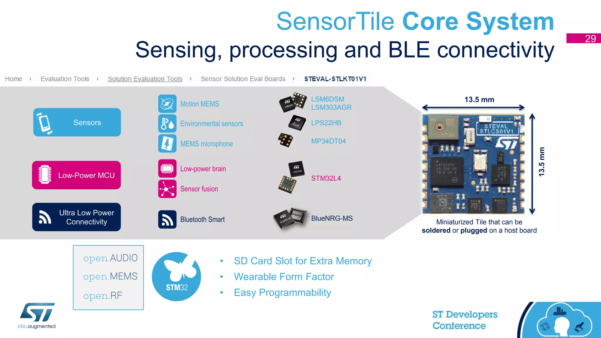 SensorTile Core System
Sensing, processing and BLE connectivity
Sensors
Ultra Low Power
Connectivity
Low-Power MCU
MP34DT04
LPS22HB
LSM6DSM
LSM303AGR
STM32L4
BlueNRG-MS
• SD Card Slot for Extra Memory
• Wearable Form Factor
• Easy Programmability
13.5 mm
13.5mm
Miniaturized Tile that can be
soldered or plugged on a host board
Motion MEMS
Environmental sensors
MEMS microphone
Low-power brain
Sensor fusion
Bluetooth Smart
29
 