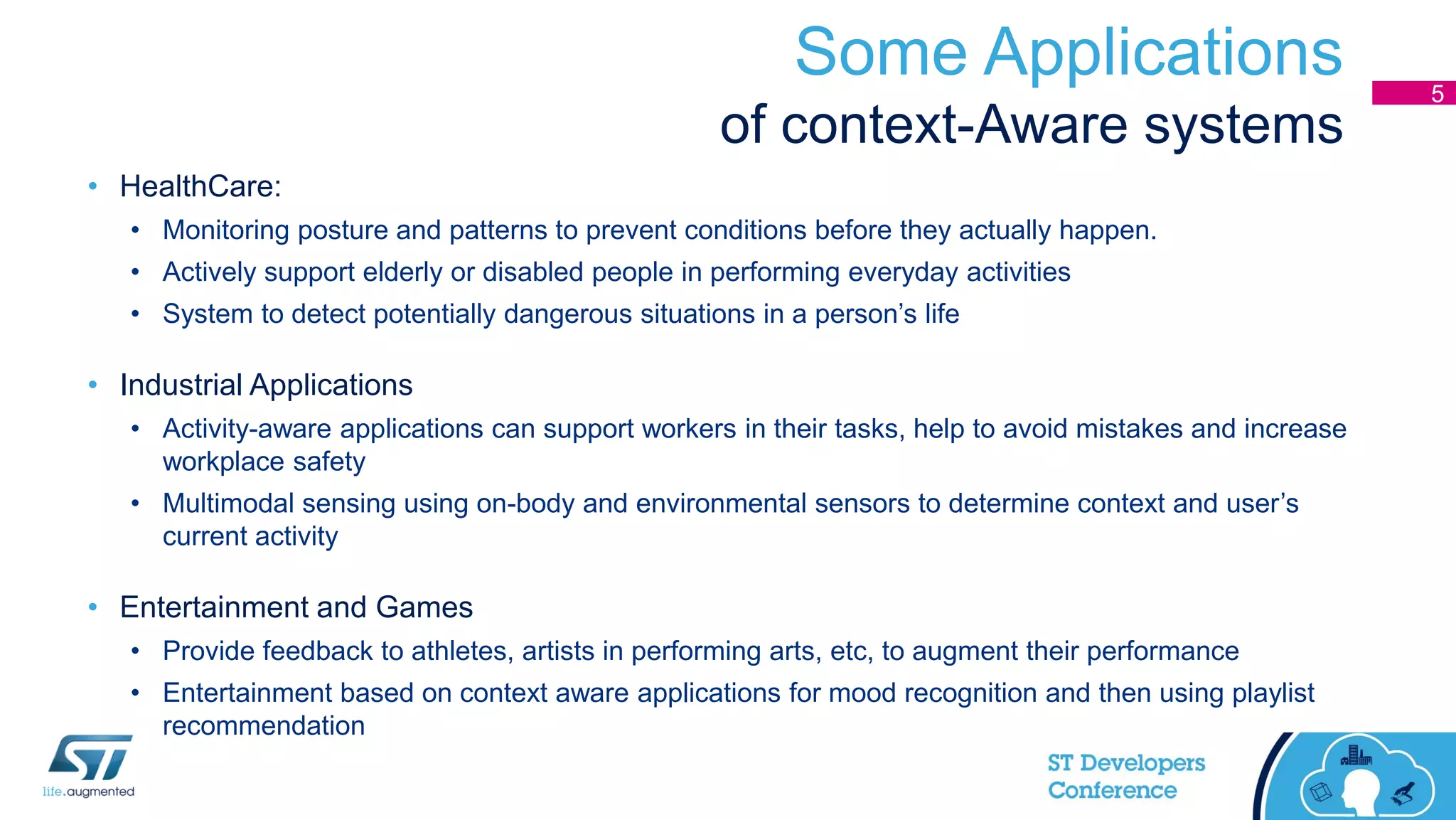 Some Applications
of context-Aware systems
• HealthCare:
• Monitoring posture and patterns to prevent conditions before they actually happen.
• Actively support elderly or disabled people in performing everyday activities
• System to detect potentially dangerous situations in a person’s life
• Industrial Applications
• Activity-aware applications can support workers in their tasks, help to avoid mistakes and increase
workplace safety
• Multimodal sensing using on-body and environmental sensors to determine context and user’s
current activity
• Entertainment and Games
• Provide feedback to athletes, artists in performing arts, etc, to augment their performance
• Entertainment based on context aware applications for mood recognition and then using playlist
recommendation
5
 