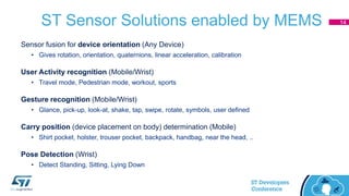 ST Sensor Solutions enabled by MEMS
Sensor fusion for device orientation (Any Device)
• Gives rotation, orientation, quaternions, linear acceleration, calibration
User Activity recognition (Mobile/Wrist)
• Travel mode, Pedestrian mode, workout, sports
Gesture recognition (Mobile/Wrist)
• Glance, pick-up, look-at, shake, tap, swipe, rotate, symbols, user defined
Carry position (device placement on body) determination (Mobile)
• Shirt pocket, holster, trouser pocket, backpack, handbag, near the head, ..
Pose Detection (Wrist)
• Detect Standing, Sitting, Lying Down
14
 