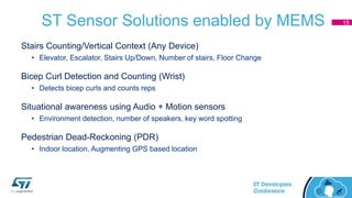 ST Sensor Solutions enabled by MEMS
Stairs Counting/Vertical Context (Any Device)
• Elevator, Escalator, Stairs Up/Down, Number of stairs, Floor Change
Bicep Curl Detection and Counting (Wrist)
• Detects bicep curls and counts reps
Situational awareness using Audio + Motion sensors
• Environment detection, number of speakers, key word spotting
Pedestrian Dead-Reckoning (PDR)
• Indoor location, Augmenting GPS based location
15
 
