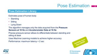 Pose Estimation
Estimates pose of human body
• Standing
• Sitting
• Lying Down
The algorithm manages only the data acquired from the Pressure
Sensors at 10 Hz and Accelerometer Data at 16 Hz
Precise pressure sensor allows to differentiate between standing and
sitting at desk
Uses Machine Learning models to achieve higher accuracy
Performance: maximum latency < 2 sec
21
Pose Estimation Library
 