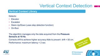 Vertical Context Detection 23
Detects:
• Elevator
• Escalator
• Stairs Up/Down (uses step detection function)
• On-floor
The algorithm manages only the data acquired from the Pressure
Sensors at 10 Hz.
Corrects drift to achieve higher accuracy Able to prevent drift < 50 cm.
Performance: maximum latency < 2 sec
Vertical Context Library
 