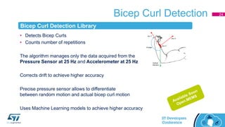 Bicep Curl Detection
• Detects Bicep Curls
• Counts number of repetitions
The algorithm manages only the data acquired from the
Pressure Sensor at 25 Hz and Accelerometer at 25 Hz
Corrects drift to achieve higher accuracy
Precise pressure sensor allows to differentiate
between random motion and actual bicep curl motion
Uses Machine Learning models to achieve higher accuracy
Acc X
Acc Y
Acc Z
θ angle
Vertical
direction
24
Bicep Curl Detection Library
 