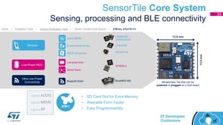 SensorTile Core System
Sensing, processing and BLE connectivity
Sensors
Ultra Low Power
Connectivity
Low-Power MCU
MP34DT04
LPS22HB
LSM6DSM
LSM303AGR
STM32L4
BlueNRG-MS
• SD Card Slot for Extra Memory
• Wearable Form Factor
• Easy Programmability
13.5 mm
13.5mm
Miniaturized Tile that can be
soldered or plugged on a host board
Motion MEMS
Environmental sensors
MEMS microphone
Low-power brain
Sensor fusion
Bluetooth Smart
29
 