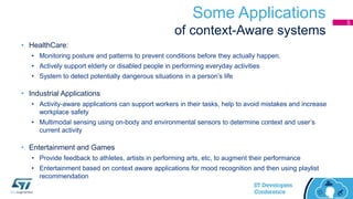 Some Applications
of context-Aware systems
• HealthCare:
• Monitoring posture and patterns to prevent conditions before they actually happen.
• Actively support elderly or disabled people in performing everyday activities
• System to detect potentially dangerous situations in a person’s life
• Industrial Applications
• Activity-aware applications can support workers in their tasks, help to avoid mistakes and increase
workplace safety
• Multimodal sensing using on-body and environmental sensors to determine context and user’s
current activity
• Entertainment and Games
• Provide feedback to athletes, artists in performing arts, etc, to augment their performance
• Entertainment based on context aware applications for mood recognition and then using playlist
recommendation
5
 