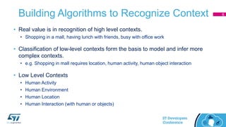 Building Algorithms to Recognize Context
• Real value is in recognition of high level contexts.
• Shopping in a mall, having lunch with friends, busy with office work
• Classification of low-level contexts form the basis to model and infer more
complex contexts.
• e.g. Shopping in mall requires location, human activity, human object interaction
• Low Level Contexts
• Human Activity
• Human Environment
• Human Location
• Human Interaction (with human or objects)
6
 