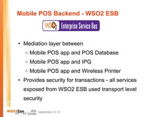 Mobile POS Backend - WSO2 ESB  Mediation layer between  Mobile POS app and POS Database Mobile POS app and IPG Mobile POS app and Wireless Printer Provides security for transactions - all services exposed from WSO2 ESB used transport level security 