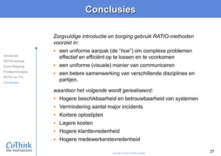 Copyright © 2016 CoThink Holding
Conclusies
27
waardoor het volgende wordt gerealiseerd:
 Hogere beschikbaarheid en betrouwbaarheid van systemen
 Vermindering aantal major incidents
 Kortere oplostijden
 Lagere kosten
 Hogere klanttevredenheid
 Hogere medewerkerstevredenheid
Zorgvuldige introductie en borging gebruik RATIO-methoden
voorziet in:
 een uniforme aanpak (de “hoe”) om complexe problemen
effectief en efficiënt op te lossen en te voorkomen
 een uniforme (visuele) manier van communiceren
 een betere samenwerking van verschillende disciplines en
partijen,
Introductie
RATIO-aanpak
Event Mapping
ProbleemAnalyse
RATIO en ITIL
Conclusies
 