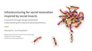 Infrastructuring for social innovation
inspired by social insects
A research through design method for
understanding the nature of social biomimicry
Sojung Kim, Joon Sang Baek
Department of Human Environment and Design,
College of Human Ecology,
Yonsei University, South Korea
 