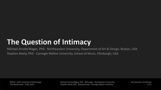 The Question of Intimacy
/11
RSD10 · Delft University of Technology,
The Netherlands · 6 Nov 2021
Michael Arnold Mages, PhD @mmages Northeastern University
Stephen Neely, PhD @stepheneely Carnegie Mellon University
The Question of Intimacy
Michael Arnold Mages, PhD Northeastern University, Department of Art & Design, Boston, USA
Stephen Neely, PhD Carnegie Mellon University, School of Music, Pittsburgh, USA
1
 