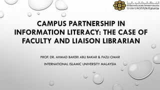 CAMPUS PARTNERSHIP IN
INFORMATION LITERACY: THE CASE OF
FACULTY AND LIAISON LIBRARIAN
PROF. DR. AHMAD BAKERI ABU BAKAR & FAZLI OMAR
INTERNATIONAL ISLAMIC UNIVERSITY MALAYSIA
 