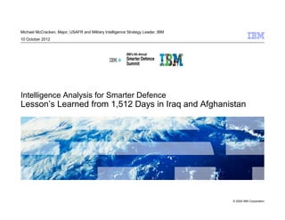 Michael McCracken, Major, USAFR and Military Intelligence Strategy Leader, IBM
10 October 2012




Intelligence Analysis for Smarter Defence
Lesson’s Learned from 1,512 Days in Iraq and Afghanistan




                                                                                 © 2009 IBM Corporation
 