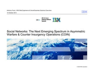 Anthony Fiorot - WW Web Experience & Social Business Solutions Executive
10 October 2012




Social Networks: The Next Emerging Spectrum in Asymmetric
Warfare & Counter Insurgency Operations (COIN)




                                                                           © 2009 IBM Corporation
 