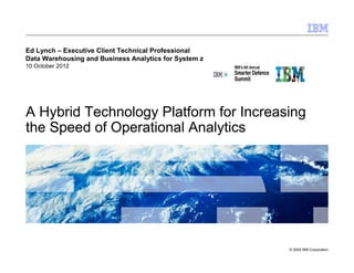 Ed Lynch – Executive Client Technical Professional
Data Warehousing and Business Analytics for System z
10 October 2012




A Hybrid Technology Platform for Increasing
the Speed of Operational Analytics




                                                       © 2009 IBM Corporation
 