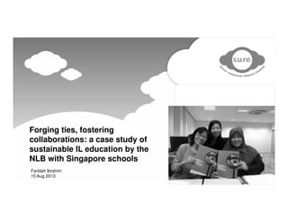 Forging ties, fostering
collaborations: a case study of
sustainable IL education by the
NLB with Singapore schools
Faridah Ibrahim
15 Aug 2013
 