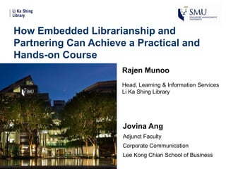 How Embedded Librarianship and
Partnering Can Achieve a Practical and
Hands-on Course
Rajen Munoo
Head, Learning & Information Services
Li Ka Shing Library
Jovina Ang
Adjunct Faculty
Corporate Communication
Lee Kong Chian School of Business
 