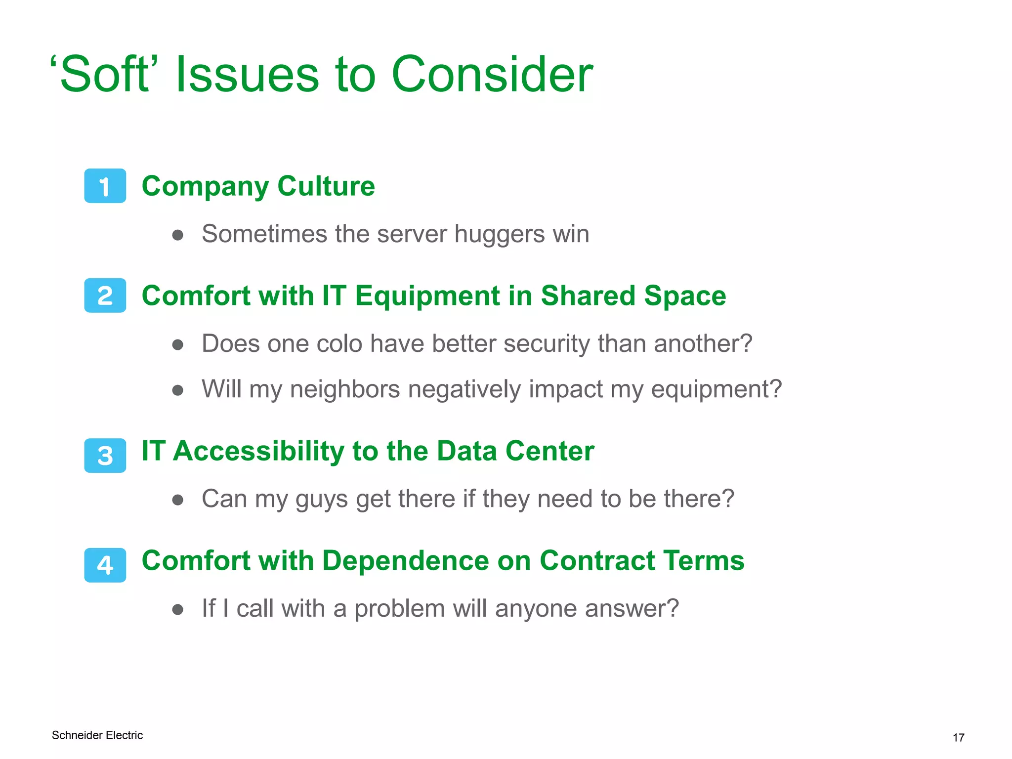 Schneider Electric 17
„Soft‟ Issues to Consider
Company Culture
● Sometimes the server huggers win
Comfort with IT Equipment in Shared Space
● Does one colo have better security than another?
● Will my neighbors negatively impact my equipment?
IT Accessibility to the Data Center
● Can my guys get there if they need to be there?
Comfort with Dependence on Contract Terms
● If I call with a problem will anyone answer?
 