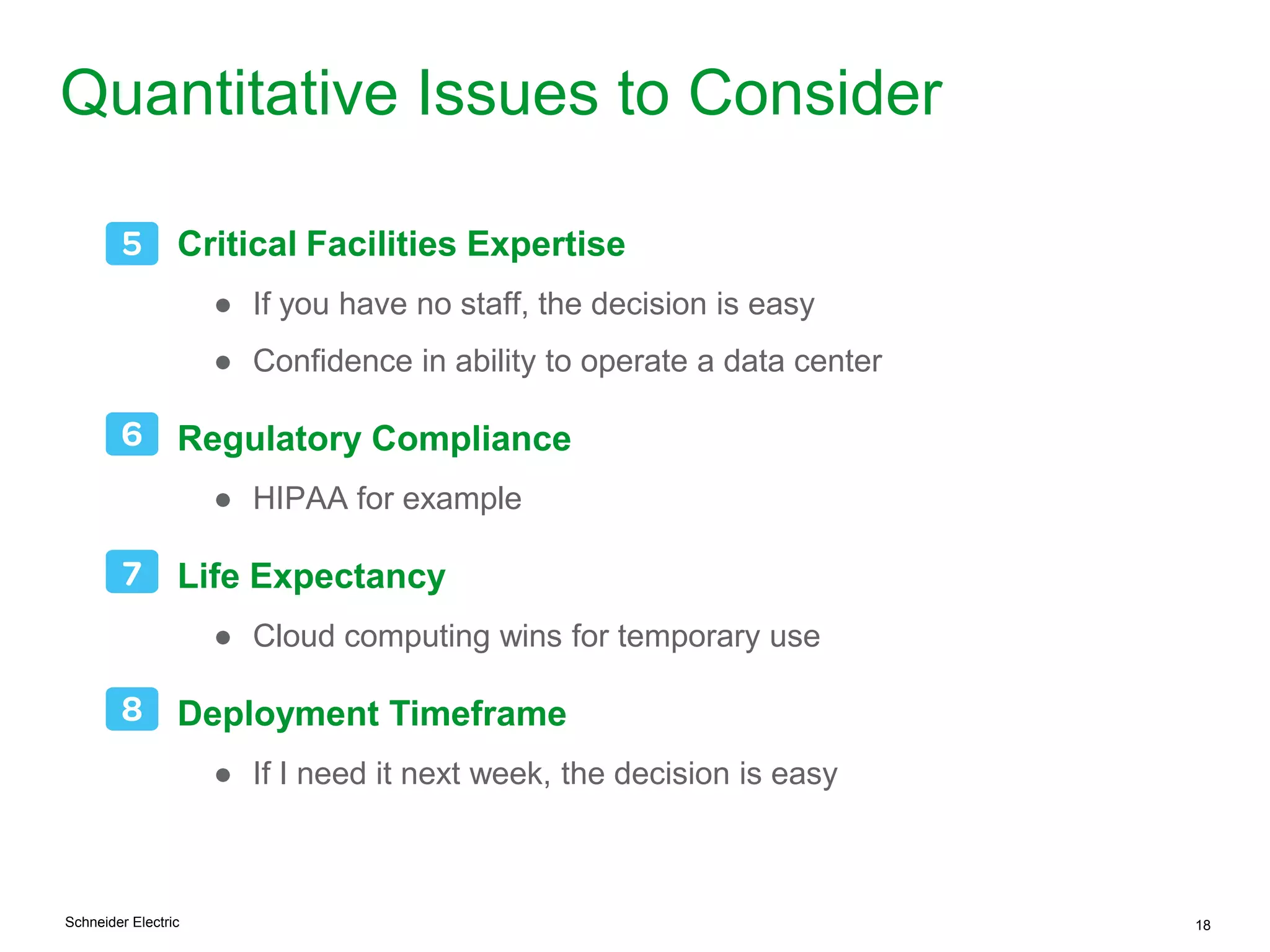 Schneider Electric 18
Quantitative Issues to Consider
Critical Facilities Expertise
● If you have no staff, the decision is easy
● Confidence in ability to operate a data center
Regulatory Compliance
● HIPAA for example
Life Expectancy
● Cloud computing wins for temporary use
Deployment Timeframe
● If I need it next week, the decision is easy
 