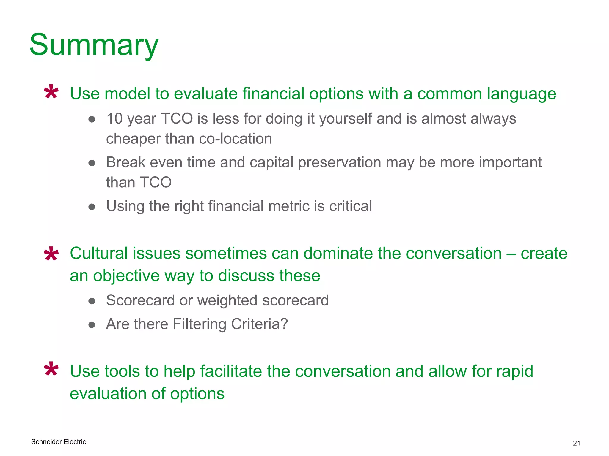 Schneider Electric 21
Summary
Use model to evaluate financial options with a common language
● 10 year TCO is less for doing it yourself and is almost always
cheaper than co-location
● Break even time and capital preservation may be more important
than TCO
● Using the right financial metric is critical
Cultural issues sometimes can dominate the conversation – create
an objective way to discuss these
● Scorecard or weighted scorecard
● Are there Filtering Criteria?
Use tools to help facilitate the conversation and allow for rapid
evaluation of options
*
*
*
 