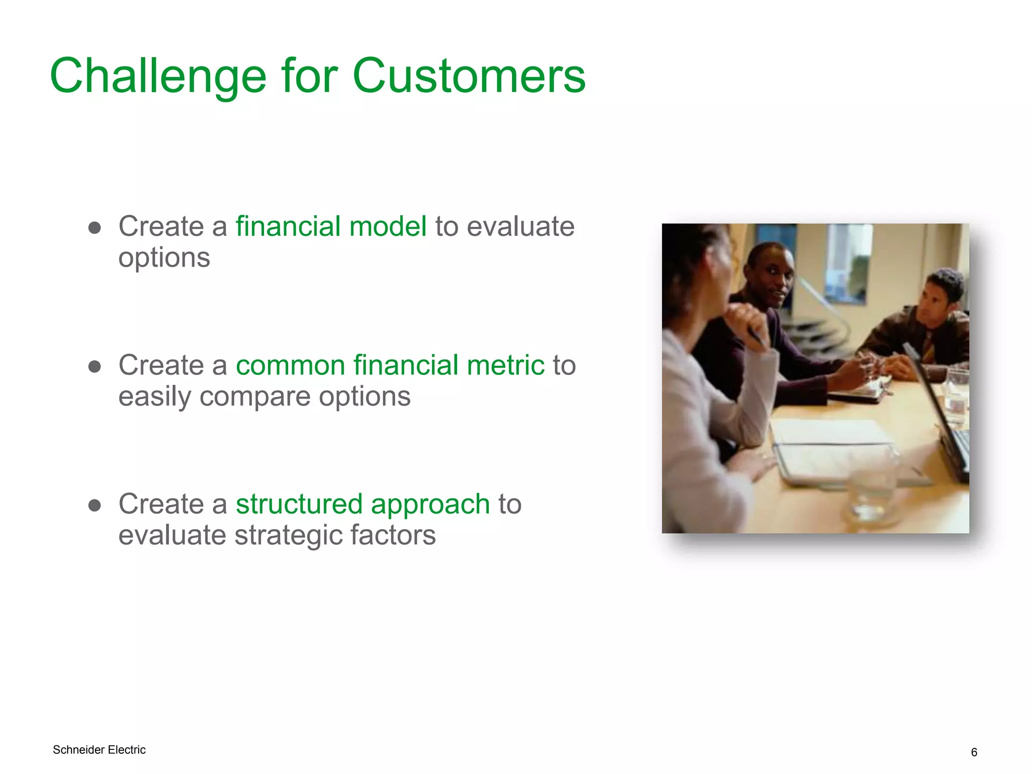 Schneider Electric 6
Challenge for Customers
● Create a financial model to evaluate
options
● Create a common financial metric to
easily compare options
● Create a structured approach to
evaluate strategic factors
 
