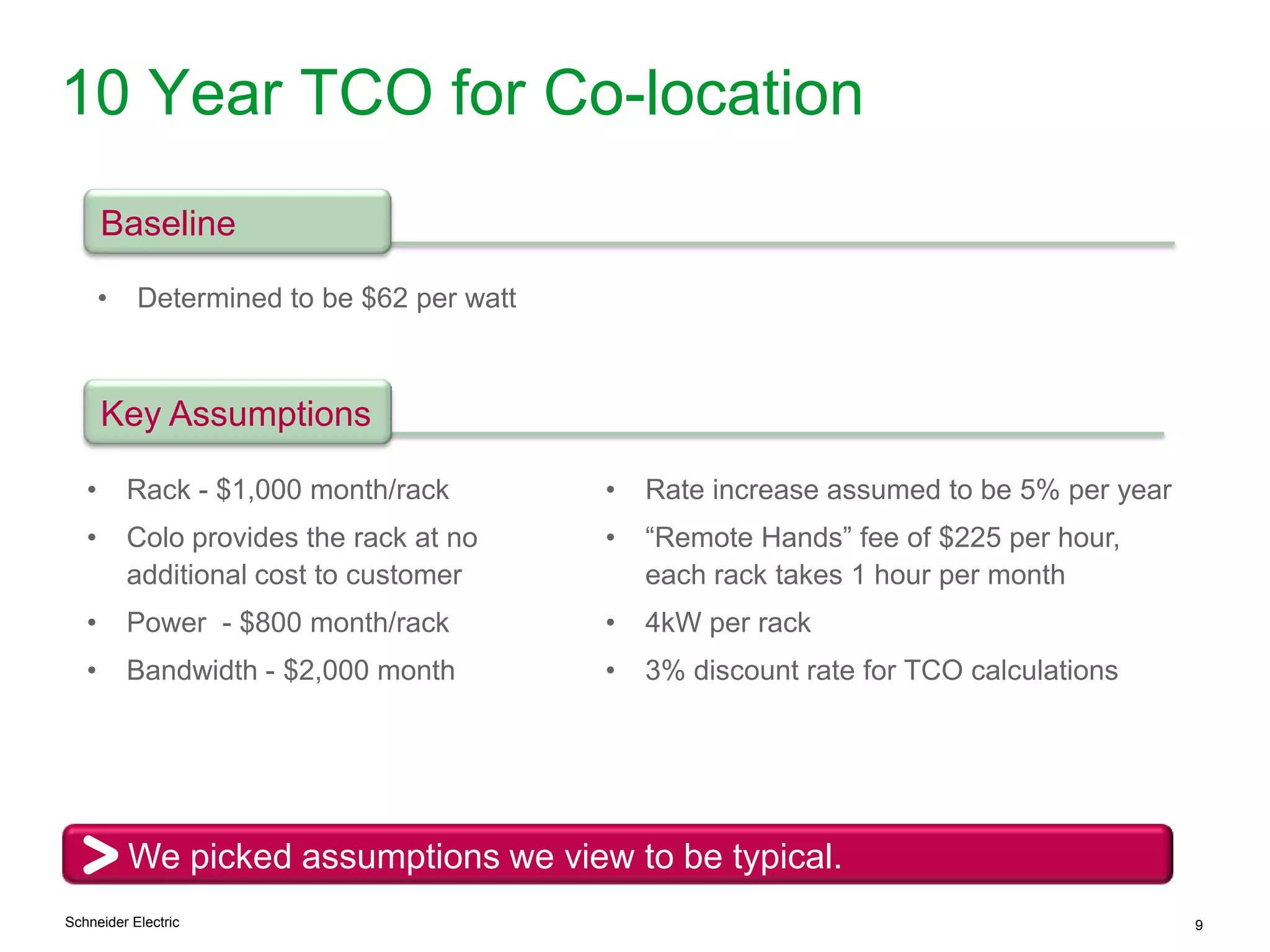 Schneider Electric 9
10 Year TCO for Co-location
We picked assumptions we view to be typical.
Baseline
• Determined to be $62 per watt
• Rate increase assumed to be 5% per year
• “Remote Hands” fee of $225 per hour,
each rack takes 1 hour per month
• 4kW per rack
• 3% discount rate for TCO calculations
Key Assumptions
• Rack - $1,000 month/rack
• Colo provides the rack at no
additional cost to customer
• Power - $800 month/rack
• Bandwidth - $2,000 month
 