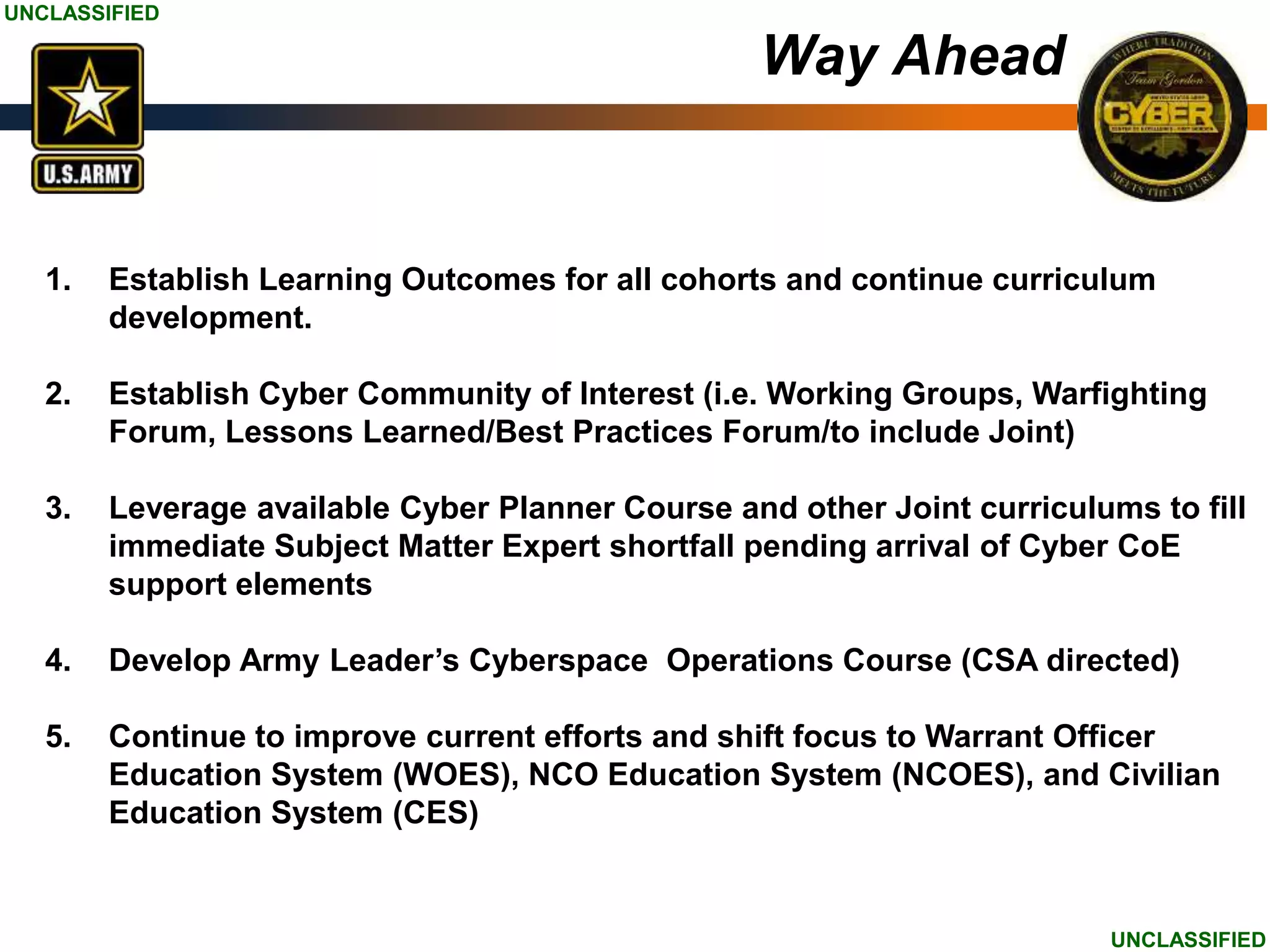 UNCLASSIFIED
UNCLASSIFIED
1. Establish Learning Outcomes for all cohorts and continue curriculum
development.
2. Establish Cyber Community of Interest (i.e. Working Groups, Warfighting
Forum, Lessons Learned/Best Practices Forum/to include Joint)
3. Leverage available Cyber Planner Course and other Joint curriculums to fill
immediate Subject Matter Expert shortfall pending arrival of Cyber CoE
support elements
4. Develop Army Leader’s Cyberspace Operations Course (CSA directed)
5. Continue to improve current efforts and shift focus to Warrant Officer
Education System (WOES), NCO Education System (NCOES), and Civilian
Education System (CES)
Way Ahead
 