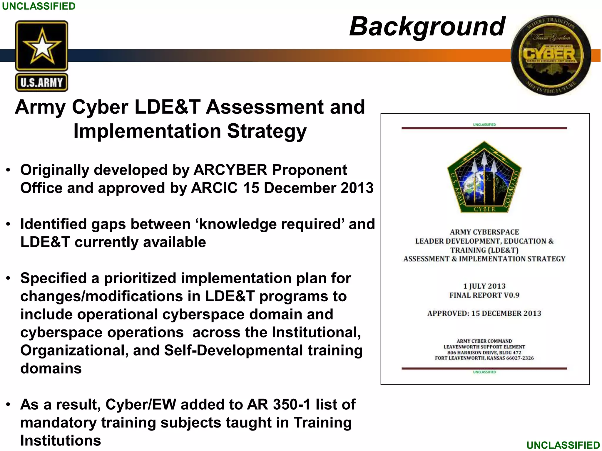 UNCLASSIFIED
UNCLASSIFIED
Army Cyber LDE&T Assessment and
Implementation Strategy
• Originally developed by ARCYBER Proponent
Office and approved by ARCIC 15 December 2013
• Identified gaps between ‘knowledge required’ and
LDE&T currently available
• Specified a prioritized implementation plan for
changes/modifications in LDE&T programs to
include operational cyberspace domain and
cyberspace operations across the Institutional,
Organizational, and Self-Developmental training
domains
• As a result, Cyber/EW added to AR 350-1 list of
mandatory training subjects taught in Training
Institutions
Background
 