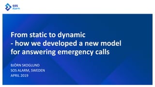 BJÖRN SKOGLUND
SOS ALARM, SWEDEN
APRIL 2019
From static to dynamic
- how we developed a new model
for answering emergency calls
 