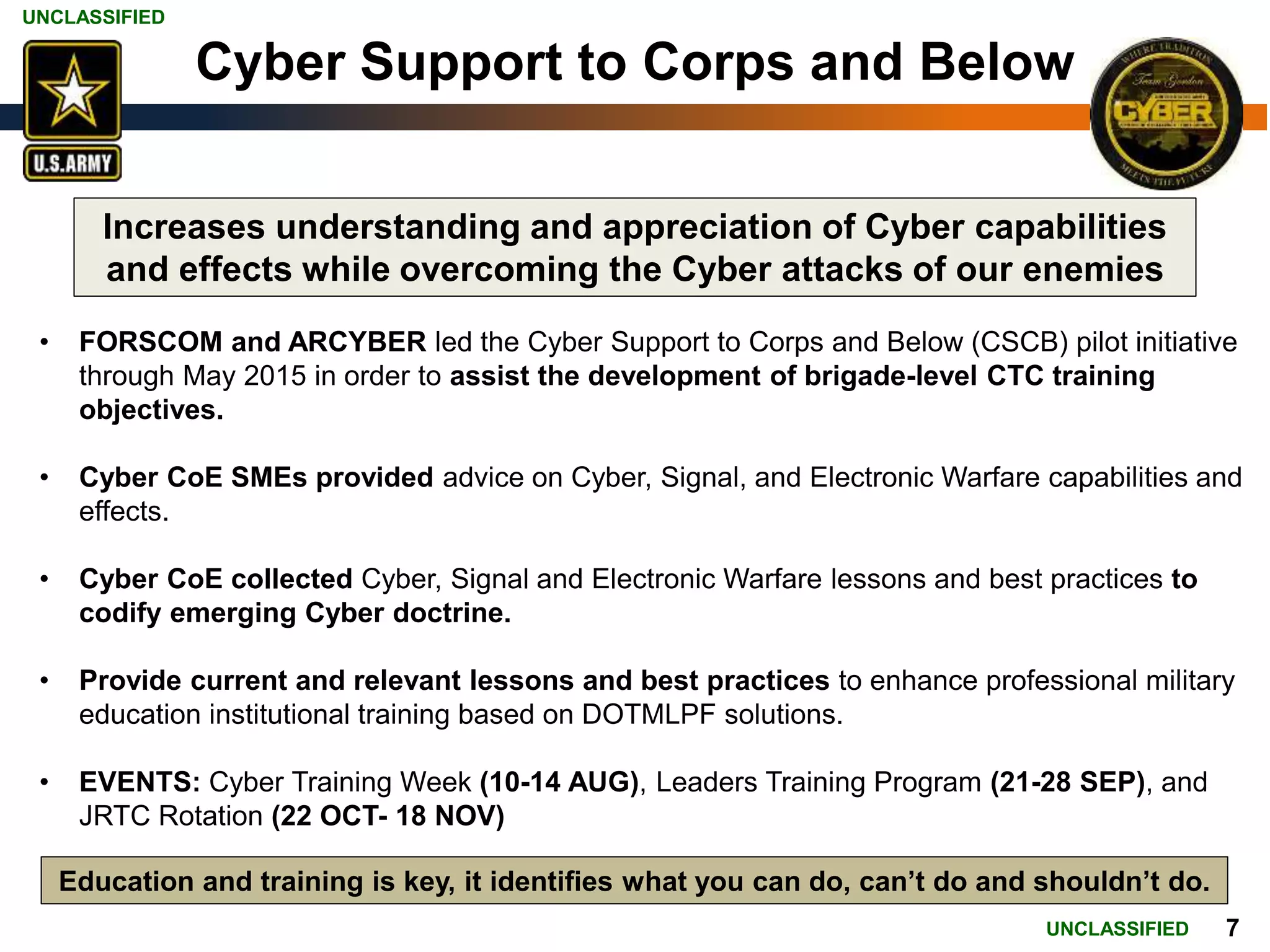 UNCLASSIFIED
UNCLASSIFIED 7
Cyber Support to Corps and Below
• FORSCOM and ARCYBER led the Cyber Support to Corps and Below (CSCB) pilot initiative
through May 2015 in order to assist the development of brigade-level CTC training
objectives.
• Cyber CoE SMEs provided advice on Cyber, Signal, and Electronic Warfare capabilities and
effects.
• Cyber CoE collected Cyber, Signal and Electronic Warfare lessons and best practices to
codify emerging Cyber doctrine.
• Provide current and relevant lessons and best practices to enhance professional military
education institutional training based on DOTMLPF solutions.
• EVENTS: Cyber Training Week (10-14 AUG), Leaders Training Program (21-28 SEP), and
JRTC Rotation (22 OCT- 18 NOV)
Increases understanding and appreciation of Cyber capabilities
and effects while overcoming the Cyber attacks of our enemies
Education and training is key, it identifies what you can do, can’t do and shouldn’t do.
 