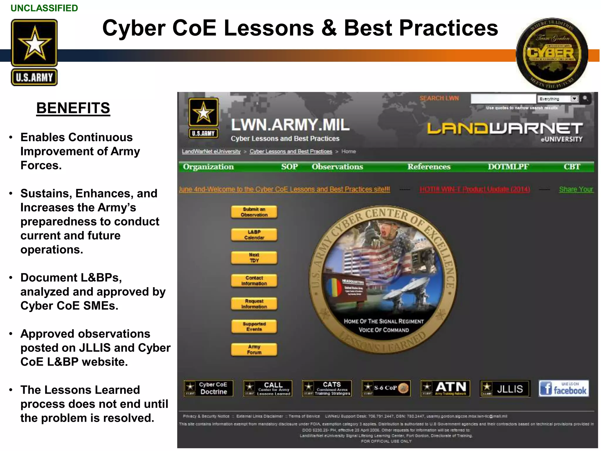 UNCLASSIFIED
UNCLASSIFIED 8
Cyber CoE Lessons & Best Practices
• Enables Continuous
Improvement of Army
Forces.
• Sustains, Enhances, and
Increases the Army’s
preparedness to conduct
current and future
operations.
• Document L&BPs,
analyzed and approved by
Cyber CoE SMEs.
• Approved observations
posted on JLLIS and Cyber
CoE L&BP website.
• The Lessons Learned
process does not end until
the problem is resolved.
BENEFITS
 