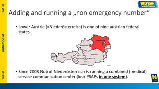 Adding and running a „non emergency number“
• Lower Austria (=Niederösterreich) is one of nine austrian federal
states.
• Since 2003 Notruf Niederösterreich is running a combined (medical)
service communication center (four PSAPs in one system).
 
