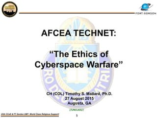 1
USA CCoE & FT Gordon UMT: World Class Religious Support!
AFCEA TECHNET:
“The Ethics of
Cyberspace Warfare”
CH (COL) Timothy S. Mallard, Ph.D.
27 August 2015
Augusta, GA
//UNCLASS//
 