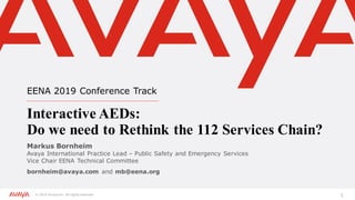 © 2019 Avaya Inc. All rights reserved. 1
EENA 2019 Conference Track
Interactive AEDs:
Do we need to Rethink the 112 Services Chain?
Markus Bornheim
Avaya International Practice Lead – Public Safety and Emergency Services
Vice Chair EENA Technical Committee
bornheim@avaya.com and mb@eena.org
 