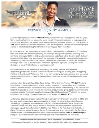VERNICE “FlyGirl” ARMOUR
                                                                                 BIO
Known simply as FlyGirl, Vernice “FlyGirl” Armour went from beat cop to combat pilot in 3 years.
Within months of earning her wings, she found herself flying over the deserts of Iraq supporting
the men and women on the ground. After serving two tours overseas, she had become America’s
First African American Female Combat Pilot. After returning home, she realized that many people
wanted to create breakthroughs in their own lives, they just didn’t know how.
         	
  
From her experiences, she created a 7-step process called the Zero to Breakthrough™ Success
Plan. She now travels extensively sharing this message through her keynotes, coaching and
seminars. She is your battle-tested speaker and ignites audiences with a dynamic spark that can’t
be extinguished. Lead your team through the execution of any plan by harnessing the power of a
“Breakthrough Mentality”! From the moment she leaps into the audience, she shows attendees
how to go from “Zero to Breakthrough” and create a personal flight plan utilizing her candid
strategies to win on the battlefield of business and life!
         	
  
Upon completion of two tours in Iraq and leaving the military, Vernice leveraged her
“Breakthrough Mentality” mindset and launched VAI Consulting and Training, LLC. By applying
the Zero to Breakthrough™ Success Plan to her own company, Vernice produced over six-figures
in revenue within the first 12 months! Her passion is helping organizations and individuals create
similar results.
         	
  	
  
As featured on Oprah Winfrey, CNN, Tavis Smiley, NPR and others, Vernice “FlyGirl” Armour’s
fresh style and presentation methods have inspired hundreds of organizations and individuals.
Vernice ultimately impacts organizations and individuals with an understanding of the passion and
leadership required to excel. Through her keynotes, executive and group coaching, seminars and
executive retreats, Vernice conveys her message of Zero to Breakthrough™ utilizing her unique
insight and life strategy: “You HAVE permission to Engage…CLEARED HOT!”
         	
  
An honorary Doctorate of Laws was conferred on Vernice from Chancellor University in 2010. She
has also received awards as a pioneering pilot, to include her commanding role in Science,
Technology, Engineering and Mathematics (STEM). She was the Marine Corps’ first African
American Female pilot, first African American woman on the Nashville Police Department's
motorcycle squad, Camp Pendleton's 2001 Female Athlete of the Year, two-­‐time titleholder in
Camp Pendleton's annual Strongest Warrior Competition, and a running back for the San Diego
Sunfire women's professional football team. Vernice’s signature book, Zero to Breakthrough™
(Penguin) is available at ZeroToBreakthrough.com and wherever books are sold online.

                    There's	
  no	
  shortage	
  of	
  accomplishments...	
  you're	
  awesome	
  girl...you're	
  awesome!	
  	
  	
  	
  -­‐	
  Oprah	
  
 VAI Consulting and Training, LLC • 44 Mine Rd • Suite 2-421 • Stafford, VA 22554 • Office 888.213.0431 • www.VerniceArmour.com
 