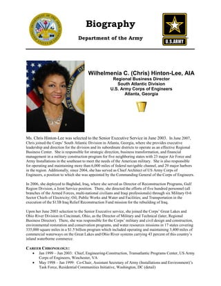 Biography
                                 Department of the Army




                                       Wilhelmenia C. (Chris) Hinton-Lee, AIA
                                                      Regional Business Director
                                                        South Atlantic Division
                                                     U.S. Army Corps of Engineers
                                                            Atlanta, Georgia




Ms. Chris Hinton-Lee was selected to the Senior Executive Service in June 2003. In June 2007,
Chris joined the Corps’ South Atlantic Division in Atlanta, Georgia, where she provides executive
leadership and direction for the division and its subordinate districts to operate as an effective Regional
Business Center. She is responsible for strategic direction, business transformation, and financial
management in a military construction program for five neighboring states with 23 major Air Force and
Army Installations in the southeast to meet the needs of the American military. She is also responsible
for operating and maintaining more than 6,000 miles of federal navigable channel, and 29 major harbors
in the region. Additionally, since 2004, she has served as Chief Architect of US Army Corps of
Engineers, a position to which she was appointed by the Commanding General of the Corps of Engineers.

In 2006, she deployed to Baghdad, Iraq, where she served as Director of Reconstruction Programs, Gulf
Region Division, a Joint Service position. There, she directed the efforts of five hundred personnel (all
branches of the Armed Forces, multi-national civilians and Iraqi professionals) through six Military O-6
Sector Chiefs of Electricity; Oil; Public Works and Water and Facilities; and Transportation in the
execution of the $13B Iraq Relief Reconstruction Fund mission for the rebuilding of Iraq.

Upon her June 2003 selection to the Senior Executive service, she joined the Corps’ Great Lakes and
Ohio River Division in Cincinnati, Ohio, as the Director of Military and Technical (later, Regional
Business Director). There, she was responsible for the Corps’ military and civil design and construction,
environmental restoration and conservation programs, and water resources missions in 17 states covering
335,000 square miles in a $1.5 billion program which included operating and maintaining 3,400 miles of
commercial waterways on the Great Lakes and Ohio River systems carrying 43 percent of this country’s
inland waterborne commerce.

CAREER CHRONOLOGY:
    •   Jan 1999 – Jun 2003: Chief, Engineering-Construction, Transatlantic Programs Center, US Army
        Corps of Engineers, Winchester, VA
    •   May 1998 – Jan 1999: Co-Chair, Assistant Secretary of Army (Installations and Environment)’s
        Task Force, Residential Communities Initiative, Washington, DC (detail)
 