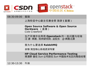 08:30-09:00   签到
              上海软促中心副主任唐全荣 致辞 ( 直播）

              Open Source Software & Open Source
              Hardware （直播）
              Cole Crawford
              生产环境中应用用 Openstack 的一些问题与经验
              汪 源 网易 . 杭州研究院 . 副院⻓ @ 网易汪源

              我为什么要选择 RabbitMQ
              余锋 淘宝核心系统资深专家
              HP Cloud Service Performance Testing
              蒋清野 曾在 Sun 公司担任 Sun 中国技术社区的高级经理

12:30-13:30   午休
 