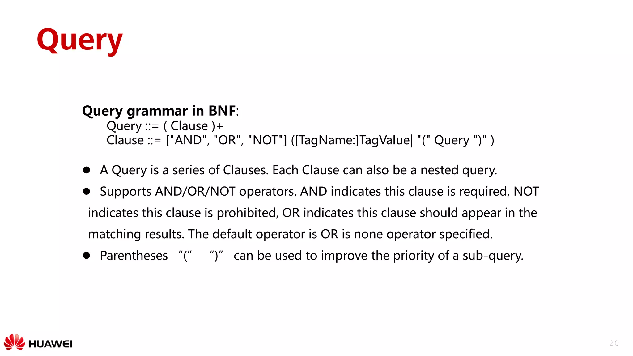 20
Query
Query grammar in BNF:
Query ::= ( Clause )+
Clause ::= ["AND", "OR", "NOT"] ([TagName:]TagValue| "(" Query ")" )
 A Query is a series of Clauses. Each Clause can also be a nested query.
 Supports AND/OR/NOT operators. AND indicates this clause is required, NOT
indicates this clause is prohibited, OR indicates this clause should appear in the
matching results. The default operator is OR is none operator specified.
 Parentheses “(” “)” can be used to improve the priority of a sub-query.
 