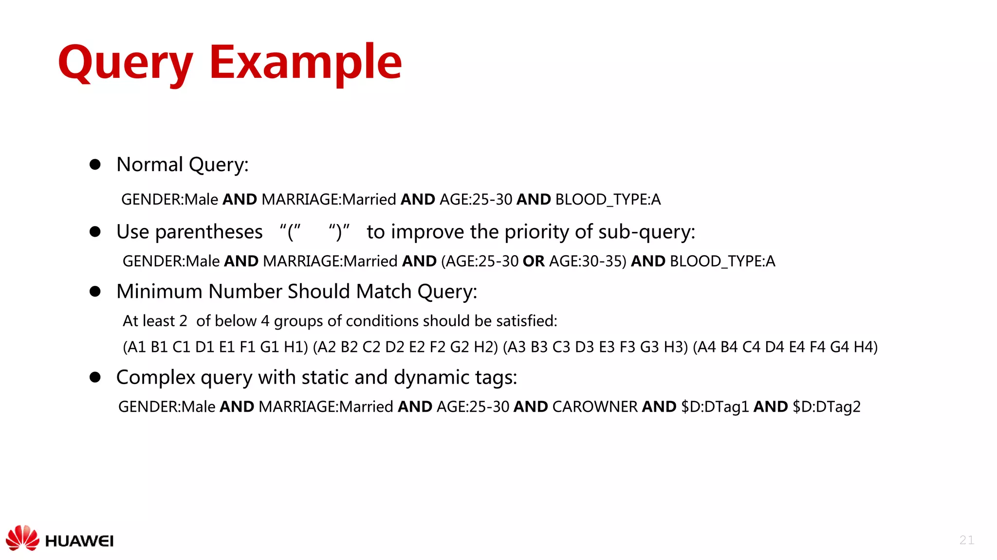 21
Query Example
 Normal Query:
GENDER:Male AND MARRIAGE:Married AND AGE:25-30 AND BLOOD_TYPE:A
 Use parentheses “(” “)” to improve the priority of sub-query:
GENDER:Male AND MARRIAGE:Married AND (AGE:25-30 OR AGE:30-35) AND BLOOD_TYPE:A
 Minimum Number Should Match Query:
At least 2 of below 4 groups of conditions should be satisfied:
(A1 B1 C1 D1 E1 F1 G1 H1) (A2 B2 C2 D2 E2 F2 G2 H2) (A3 B3 C3 D3 E3 F3 G3 H3) (A4 B4 C4 D4 E4 F4 G4 H4)
 Complex query with static and dynamic tags:
GENDER:Male AND MARRIAGE:Married AND AGE:25-30 AND CAROWNER AND $D:DTag1 AND $D:DTag2
 