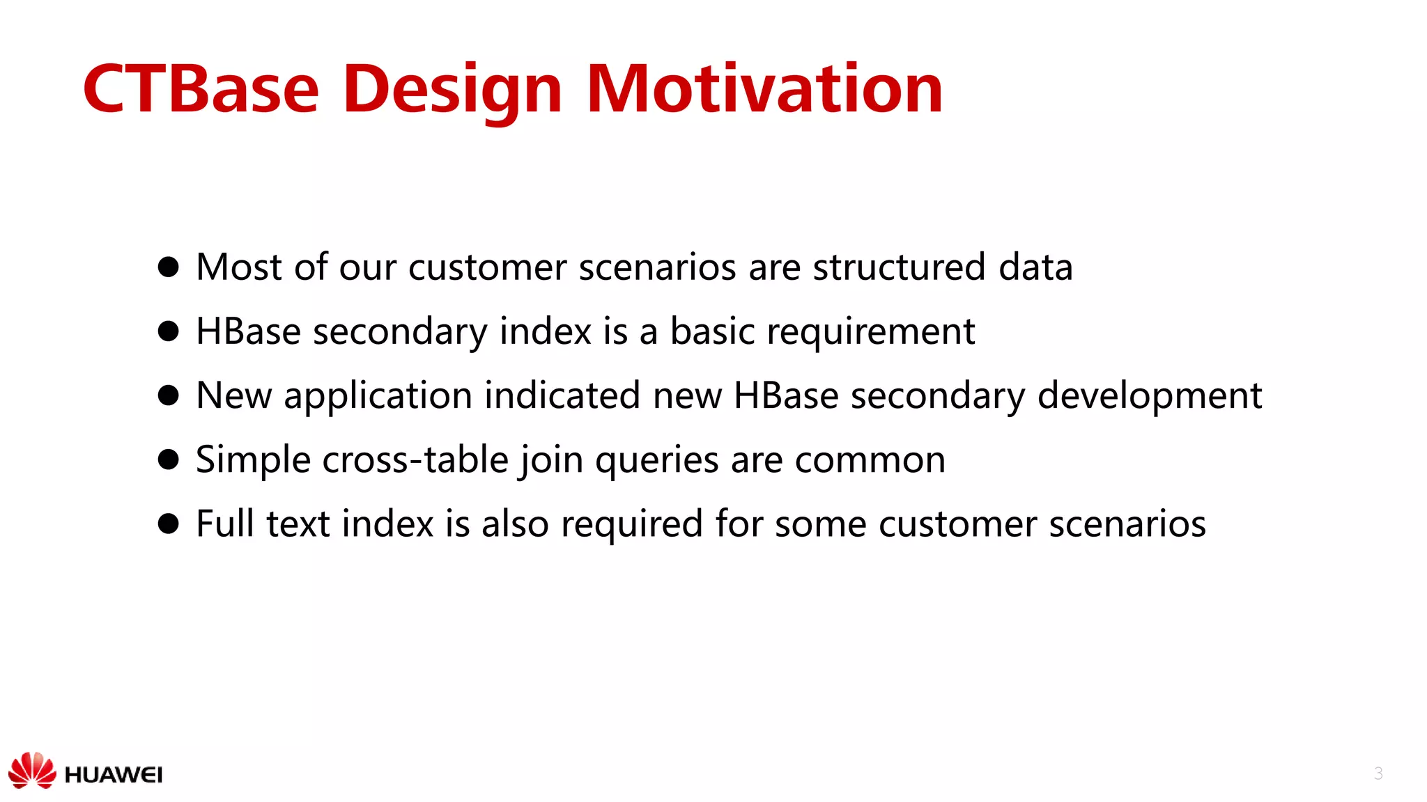 3
CTBase Design Motivation
 Most of our customer scenarios are structured data
 HBase secondary index is a basic requirement
 New application indicated new HBase secondary development
 Simple cross-table join queries are common
 Full text index is also required for some customer scenarios
 