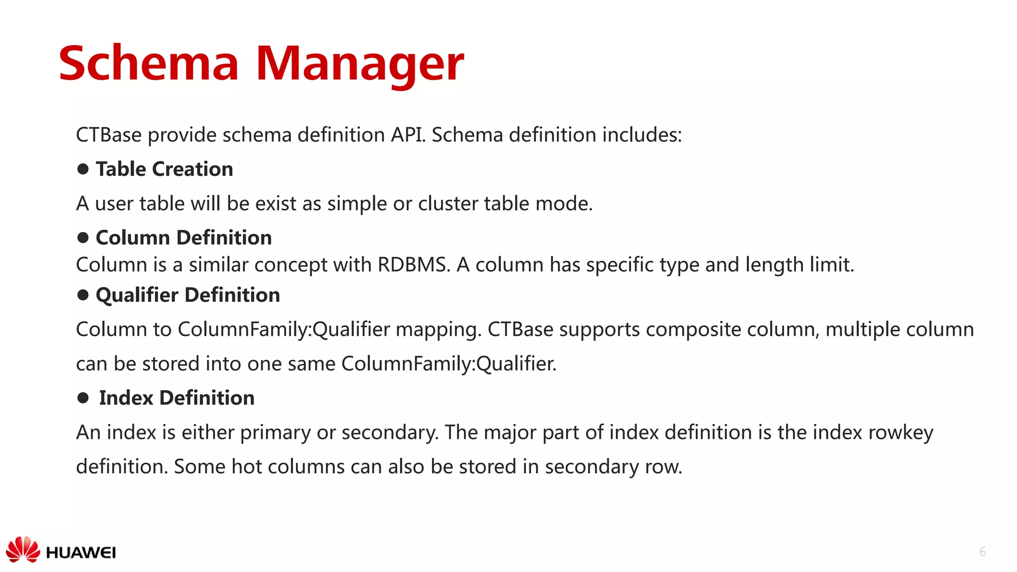 6
CTBase provide schema definition API. Schema definition includes:
 Table Creation
A user table will be exist as simple or cluster table mode.
 Column Definition
Column is a similar concept with RDBMS. A column has specific type and length limit.
 Qualifier Definition
Column to ColumnFamily:Qualifier mapping. CTBase supports composite column, multiple column
can be stored into one same ColumnFamily:Qualifier.
 Index Definition
An index is either primary or secondary. The major part of index definition is the index rowkey
definition. Some hot columns can also be stored in secondary row.
Schema Manager
 