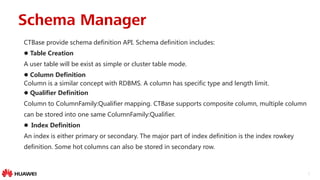 6
CTBase provide schema definition API. Schema definition includes:
 Table Creation
A user table will be exist as simple or cluster table mode.
 Column Definition
Column is a similar concept with RDBMS. A column has specific type and length limit.
 Qualifier Definition
Column to ColumnFamily:Qualifier mapping. CTBase supports composite column, multiple column
can be stored into one same ColumnFamily:Qualifier.
 Index Definition
An index is either primary or secondary. The major part of index definition is the index rowkey
definition. Some hot columns can also be stored in secondary row.
Schema Manager
 