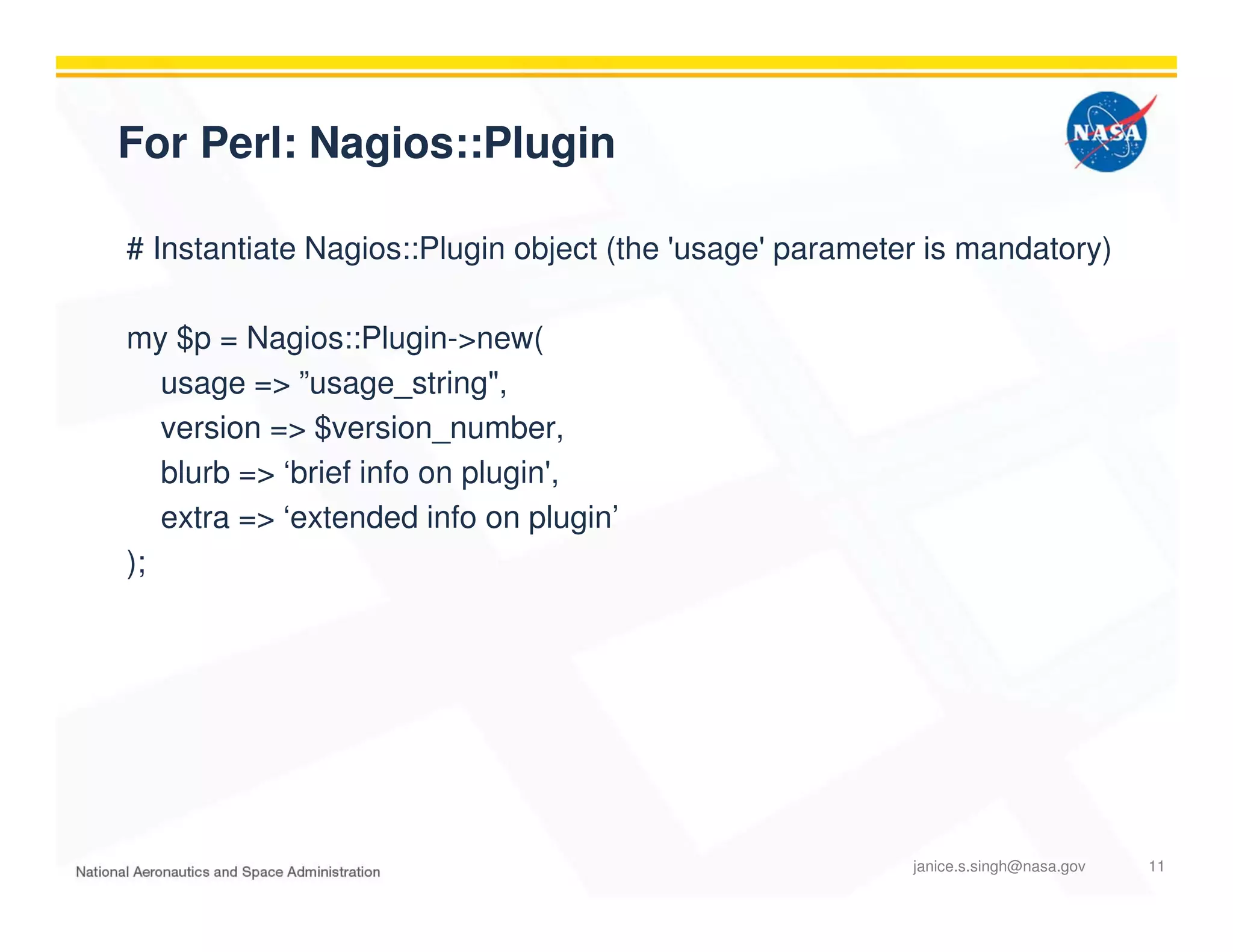 For Perl: Nagios::Plugin
# Instantiate Nagios::Plugin object (the 'usage' parameter is mandatory)
my $p = Nagios::Plugin->new(
usage => ”usage_string",
version => $version_number,
blurb => ‘brief info on plugin',
extra => ‘extended info on plugin’
);
janice.s.singh@nasa.gov 11
 