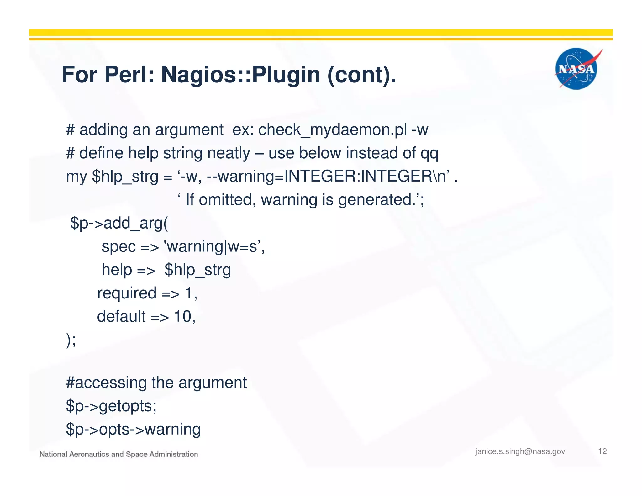 For Perl: Nagios::Plugin (cont).
# adding an argument ex: check_mydaemon.pl -w
# define help string neatly – use below instead of qq
my $hlp_strg = ‘-w, --warning=INTEGER:INTEGERn’ .
‘ If omitted, warning is generated.’;
$p->add_arg(
spec => 'warning|w=s’,
help => $hlp_strg
required => 1,
default => 10,
);
#accessing the argument
$p->getopts;
$p->opts->warning
janice.s.singh@nasa.gov 12
 