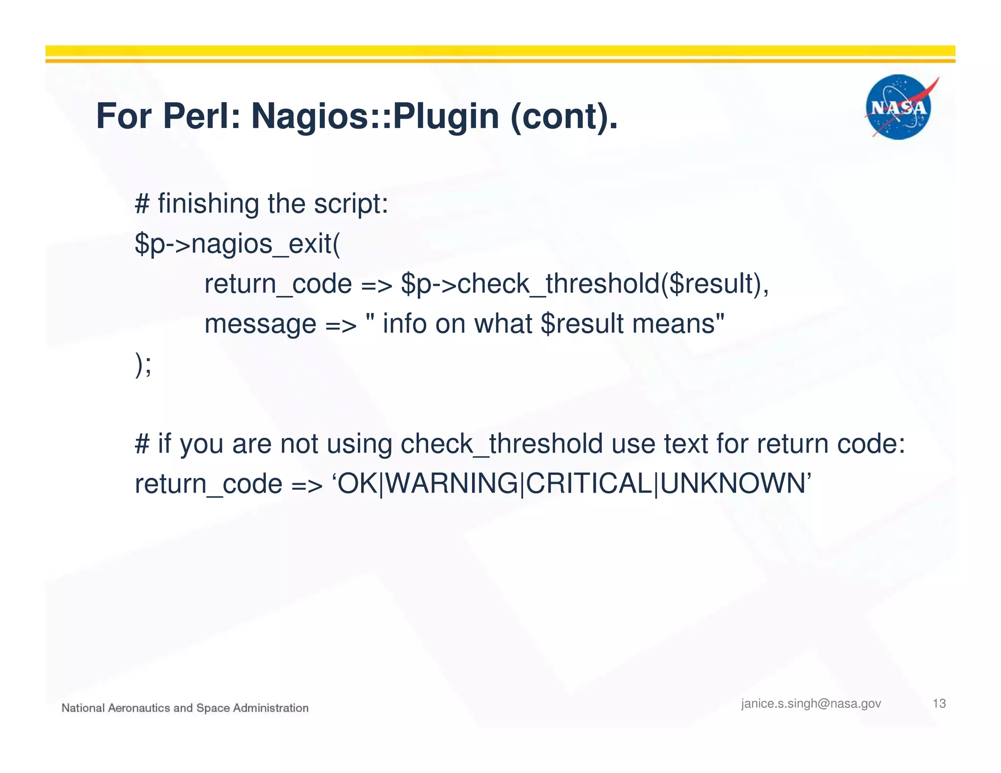 For Perl: Nagios::Plugin (cont).
# finishing the script:
$p->nagios_exit(
return_code => $p->check_threshold($result),
message => " info on what $result means"
);
# if you are not using check_threshold use text for return code:
return_code => ‘OK|WARNING|CRITICAL|UNKNOWN’
janice.s.singh@nasa.gov 13
 