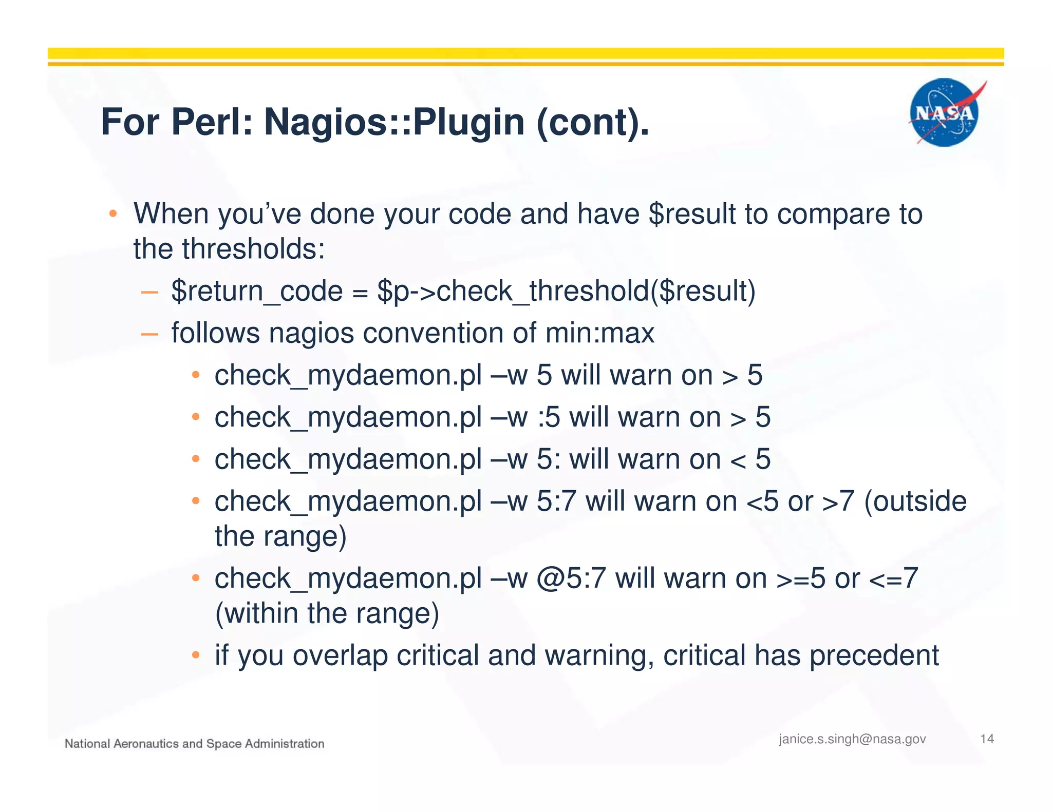 For Perl: Nagios::Plugin (cont).
• When you’ve done your code and have $result to compare to
the thresholds:
– $return_code = $p->check_threshold($result)
– follows nagios convention of min:max
• check_mydaemon.pl –w 5 will warn on > 5
• check_mydaemon.pl –w :5 will warn on > 5
• check_mydaemon.pl –w 5: will warn on < 5
• check_mydaemon.pl –w 5:7 will warn on <5 or >7 (outside
the range)
• check_mydaemon.pl –w @5:7 will warn on >=5 or <=7
(within the range)
• if you overlap critical and warning, critical has precedent
janice.s.singh@nasa.gov 14
 