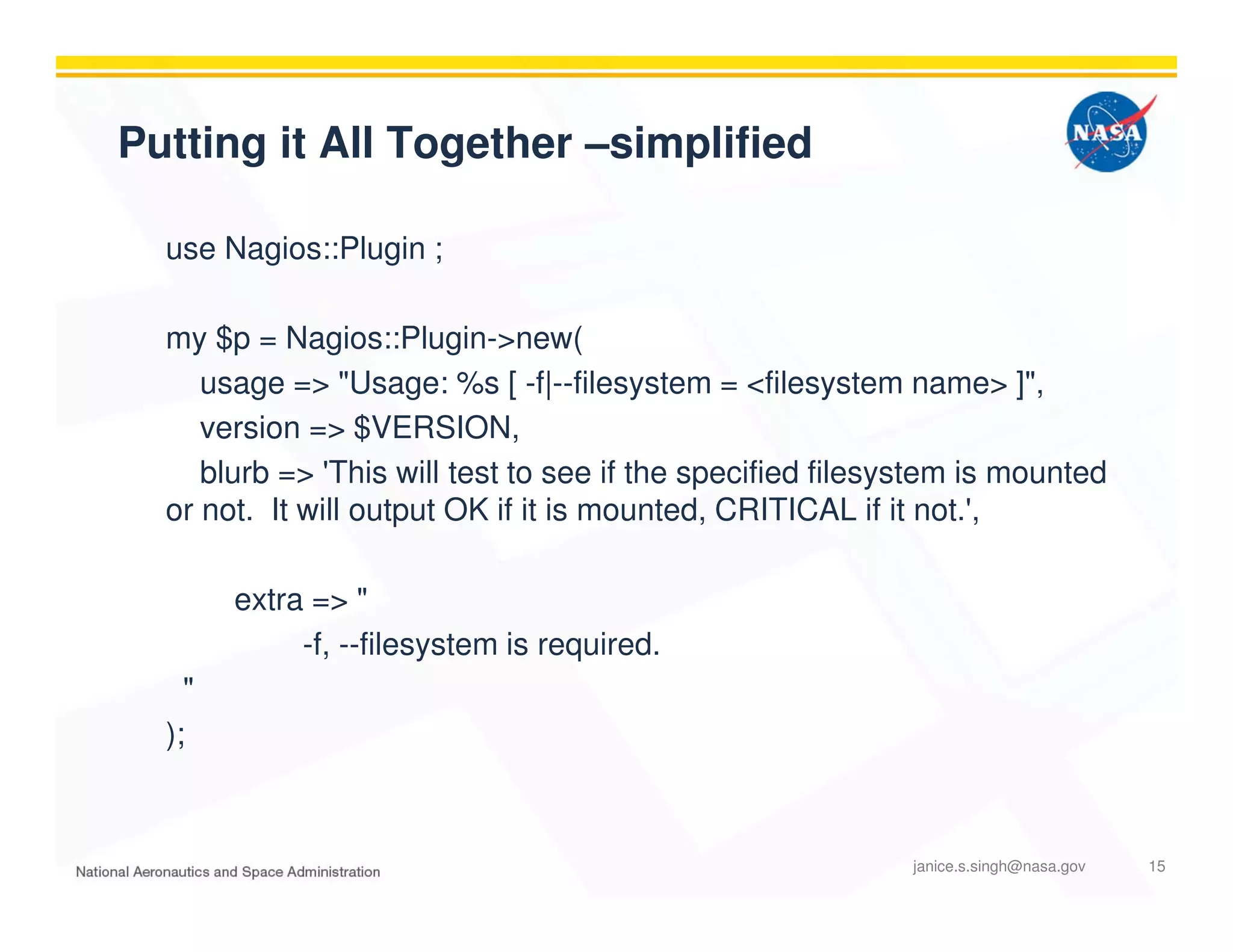 Putting it All Together –simplified
use Nagios::Plugin ;
my $p = Nagios::Plugin->new(
usage => "Usage: %s [ -f|--filesystem = <filesystem name> ]",
version => $VERSION,
blurb => 'This will test to see if the specified filesystem is mounted
or not. It will output OK if it is mounted, CRITICAL if it not.',
extra => "
-f, --filesystem is required.
"
);
janice.s.singh@nasa.gov 15
 