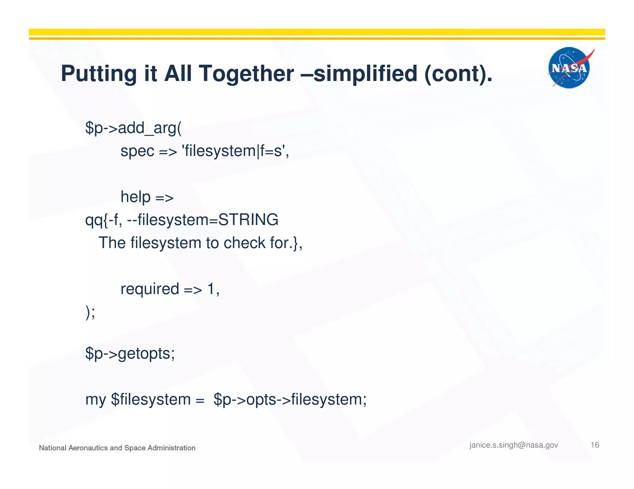 Putting it All Together –simplified (cont).
$p->add_arg(
spec => 'filesystem|f=s',
help =>
qq{-f, --filesystem=STRING
The filesystem to check for.},
required => 1,
);
$p->getopts;
my $filesystem = $p->opts->filesystem;
janice.s.singh@nasa.gov 16
 
