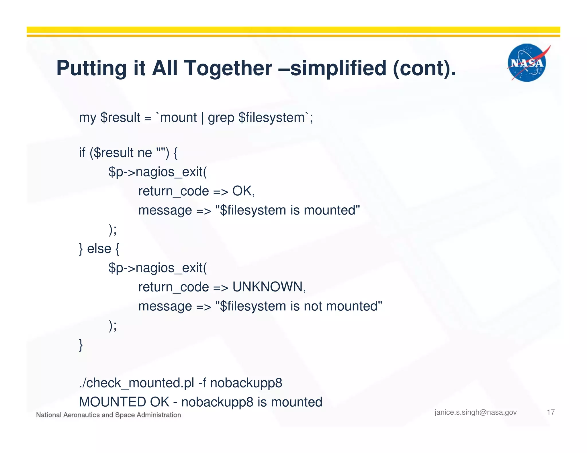 Putting it All Together –simplified (cont).
my $result = `mount | grep $filesystem`;
if ($result ne "") {
$p->nagios_exit(
return_code => OK,
message => "$filesystem is mounted"
);
} else {
$p->nagios_exit(
return_code => UNKNOWN,
message => "$filesystem is not mounted"
);
}
./check_mounted.pl -f nobackupp8
MOUNTED OK - nobackupp8 is mounted
janice.s.singh@nasa.gov 17
 