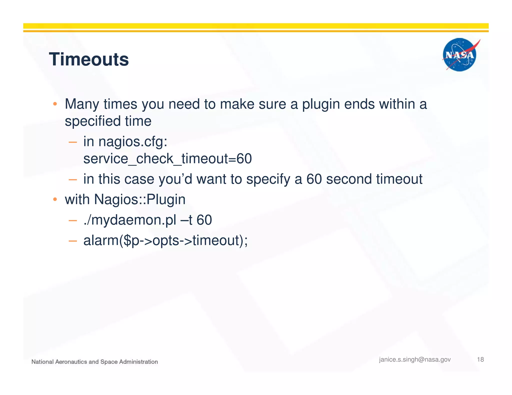 Timeouts
• Many times you need to make sure a plugin ends within a
specified time
– in nagios.cfg:
service_check_timeout=60
– in this case you’d want to specify a 60 second timeout
• with Nagios::Plugin
– ./mydaemon.pl –t 60
– alarm($p->opts->timeout);
janice.s.singh@nasa.gov 18
 